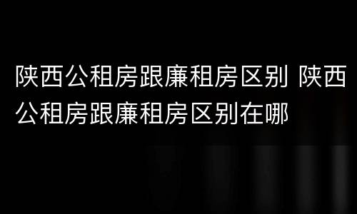 陕西公租房跟廉租房区别 陕西公租房跟廉租房区别在哪