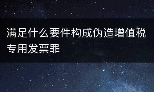 满足什么要件构成伪造增值税专用发票罪
