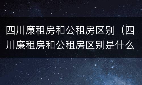 四川廉租房和公租房区别（四川廉租房和公租房区别是什么）