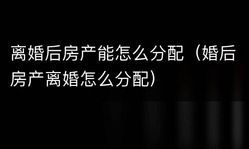 离婚后房产能怎么分配（婚后房产离婚怎么分配）