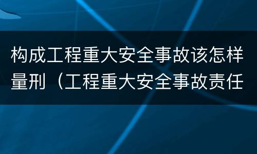 构成工程重大安全事故该怎样量刑（工程重大安全事故责任划分）