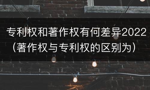 专利权和著作权有何差异2022（著作权与专利权的区别为）