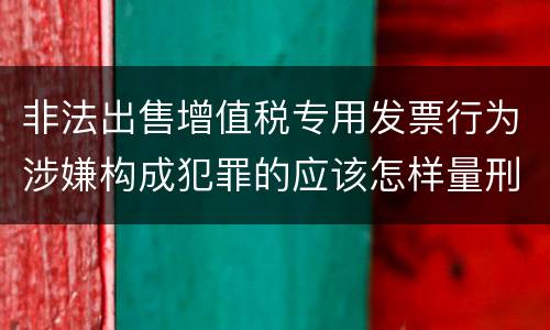 非法出售增值税专用发票行为涉嫌构成犯罪的应该怎样量刑