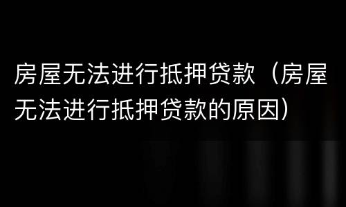 房屋无法进行抵押贷款（房屋无法进行抵押贷款的原因）