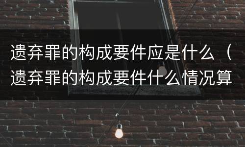 遗弃罪的构成要件应是什么（遗弃罪的构成要件什么情况算情节恶劣）