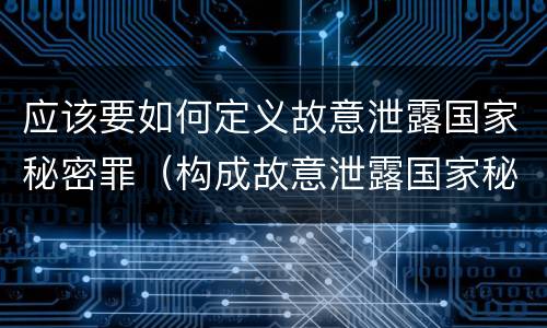 应该要如何定义故意泄露国家秘密罪（构成故意泄露国家秘密罪,需要满足的条件有哪些?）