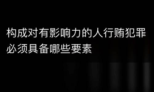构成对有影响力的人行贿犯罪必须具备哪些要素