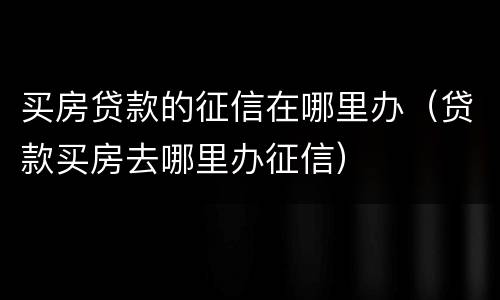 买房贷款的征信在哪里办（贷款买房去哪里办征信）