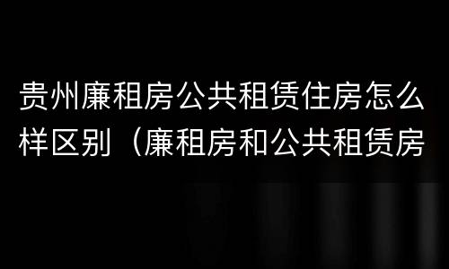 贵州廉租房公共租赁住房怎么样区别（廉租房和公共租赁房的区别）