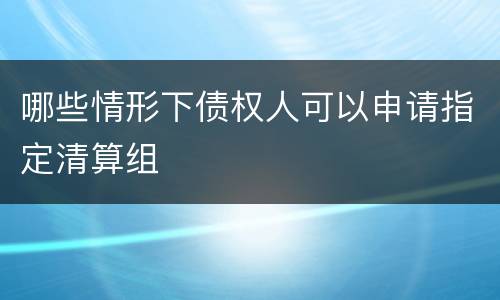 哪些情形下债权人可以申请指定清算组