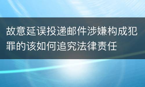 故意延误投递邮件涉嫌构成犯罪的该如何追究法律责任