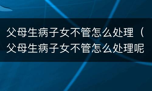 父母生病子女不管怎么处理（父母生病子女不管怎么处理呢）