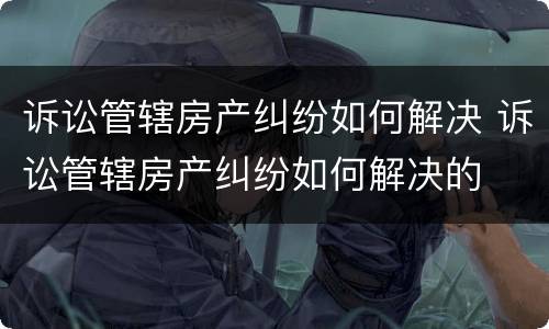 诉讼管辖房产纠纷如何解决 诉讼管辖房产纠纷如何解决的