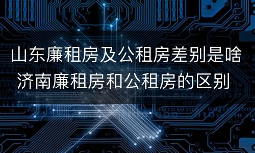 山东廉租房及公租房差别是啥 济南廉租房和公租房的区别