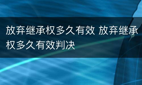 放弃继承权多久有效 放弃继承权多久有效判决