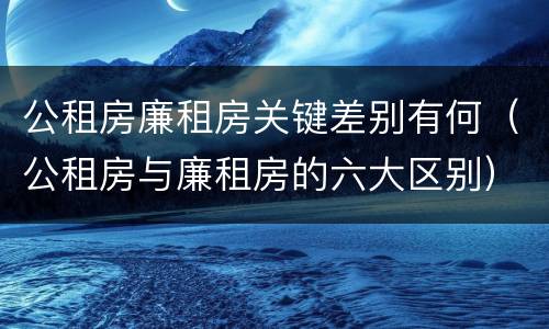 公租房廉租房关键差别有何（公租房与廉租房的六大区别）