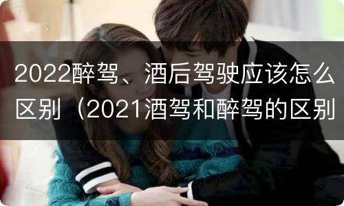 2022醉驾、酒后驾驶应该怎么区别（2021酒驾和醉驾的区别处罚）