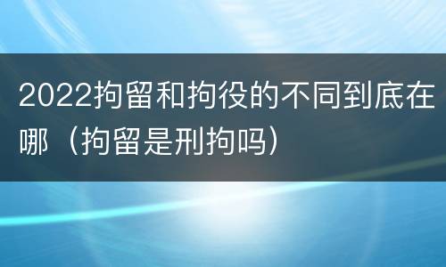 2022拘留和拘役的不同到底在哪（拘留是刑拘吗）