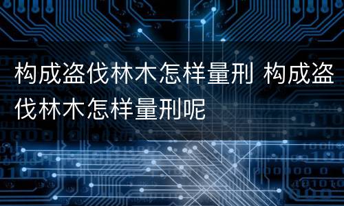 构成盗伐林木怎样量刑 构成盗伐林木怎样量刑呢