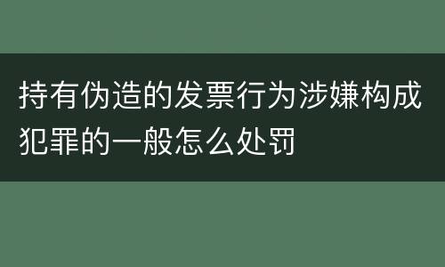 持有伪造的发票行为涉嫌构成犯罪的一般怎么处罚