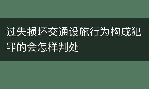 过失损坏交通设施行为构成犯罪的会怎样判处