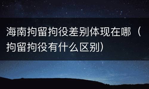 海南拘留拘役差别体现在哪（拘留拘役有什么区别）