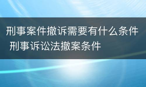 刑事案件撤诉需要有什么条件 刑事诉讼法撤案条件