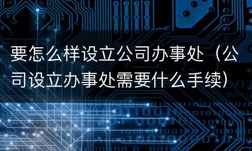 要怎么样设立公司办事处（公司设立办事处需要什么手续）