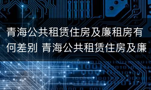 青海公共租赁住房及廉租房有何差别 青海公共租赁住房及廉租房有何差别呢