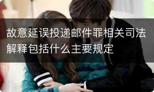 故意延误投递邮件罪相关司法解释包括什么主要规定