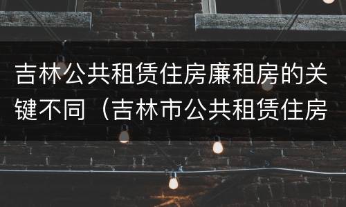 吉林公共租赁住房廉租房的关键不同（吉林市公共租赁住房）