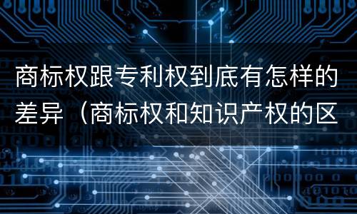 商标权跟专利权到底有怎样的差异（商标权和知识产权的区别）