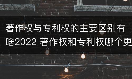 著作权与专利权的主要区别有啥2022 著作权和专利权哪个更重要
