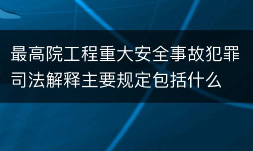 最高院工程重大安全事故犯罪司法解释主要规定包括什么