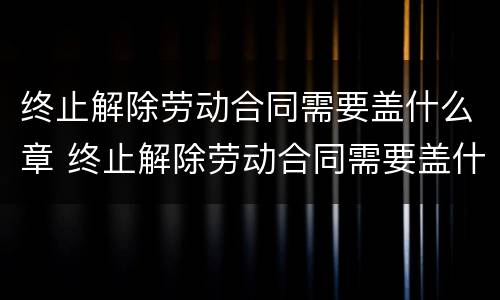 终止解除劳动合同需要盖什么章 终止解除劳动合同需要盖什么章呢
