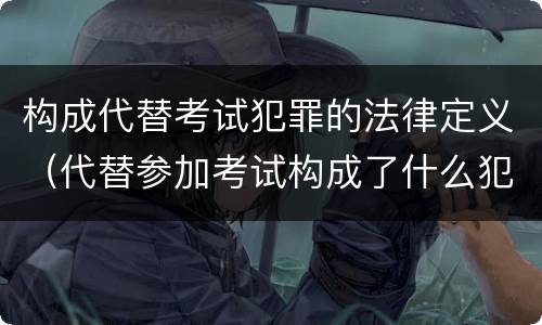 构成代替考试犯罪的法律定义（代替参加考试构成了什么犯罪）