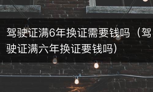 驾驶证满6年换证需要钱吗（驾驶证满六年换证要钱吗）