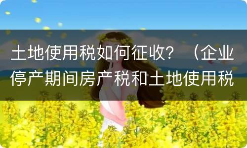 土地使用税如何征收？（企业停产期间房产税和土地使用税如何征收）