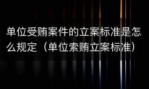 单位受贿案件的立案标准是怎么规定（单位索贿立案标准）
