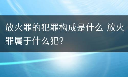 放火罪的犯罪构成是什么 放火罪属于什么犯?