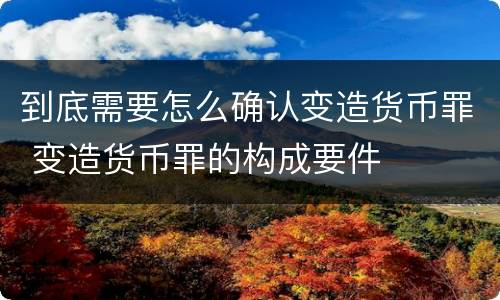到底需要怎么确认变造货币罪 变造货币罪的构成要件