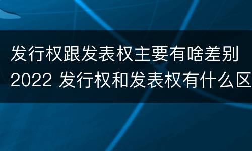 发行权跟发表权主要有啥差别2022 发行权和发表权有什么区别