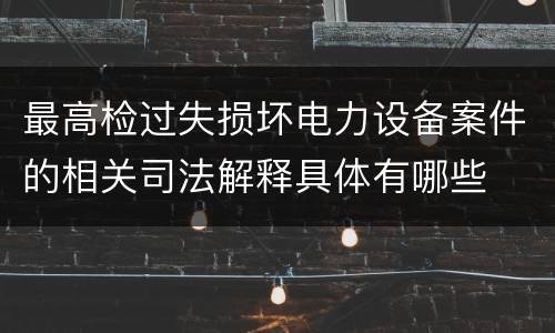 最高检过失损坏电力设备案件的相关司法解释具体有哪些