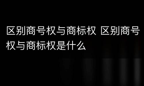 区别商号权与商标权 区别商号权与商标权是什么