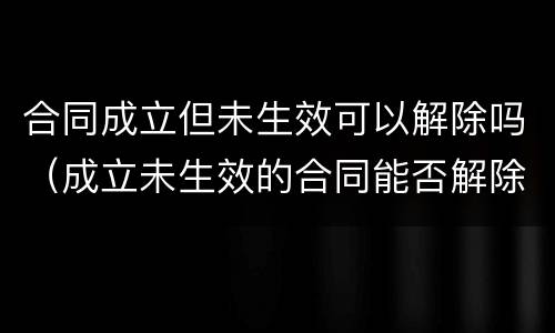 合同成立但未生效可以解除吗（成立未生效的合同能否解除）