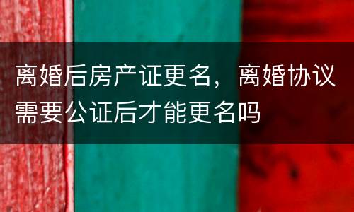 离婚后房产证更名，离婚协议需要公证后才能更名吗