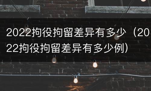 2022拘役拘留差异有多少（2022拘役拘留差异有多少例）