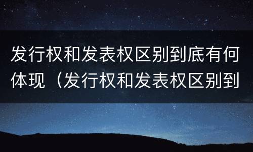 发行权和发表权区别到底有何体现（发行权和发表权区别到底有何体现呢）