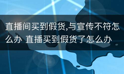 直播间买到假货,与宣传不符怎么办 直播买到假货了怎么办