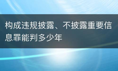 构成违规披露、不披露重要信息罪能判多少年